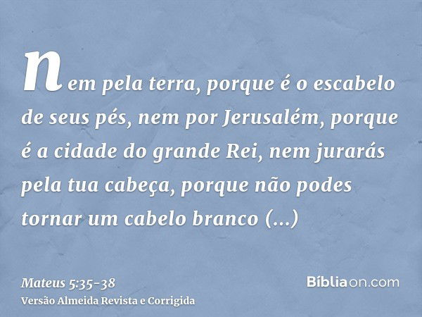 nem pela terra, porque é o escabelo de seus pés, nem por Jerusalém, porque é a cidade do grande Rei,nem jurarás pela tua cabeça, porque não podes tornar um cabe