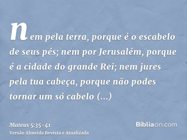 nem pela terra, porque é o escabelo de seus pés; nem por Jerusalém, porque é a cidade do grande Rei;nem jures pela tua cabeça, porque não podes tornar um só cab