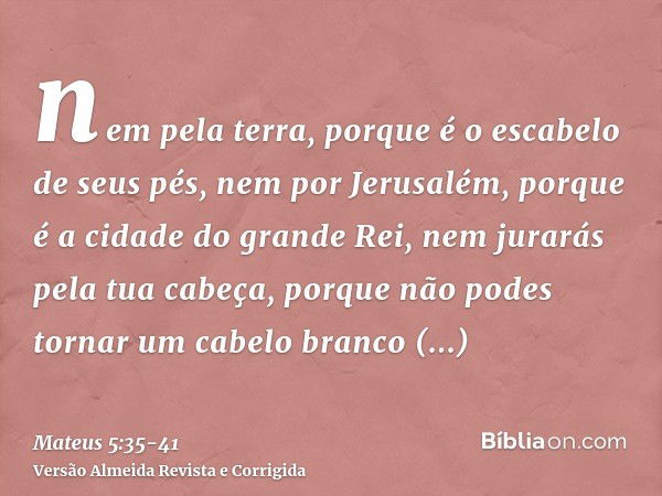 nem pela terra, porque é o escabelo de seus pés, nem por Jerusalém, porque é a cidade do grande Rei,nem jurarás pela tua cabeça, porque não podes tornar um cabe