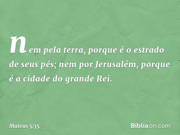 nem pela terra, porque é o estrado de seus pés; nem por Jerusalém, porque é a cidade do grande Rei. -- Mateus 5:35