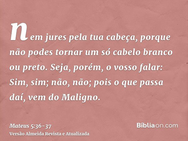 nem jures pela tua cabeça, porque não podes tornar um só cabelo branco ou preto.Seja, porém, o vosso falar: Sim, sim; não, não; pois o que passa daí, vem do Mal