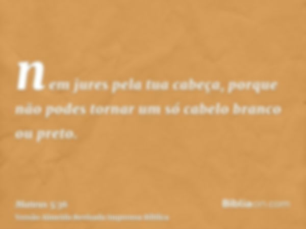 nem jures pela tua cabeça, porque não podes tornar um só cabelo branco ou preto.