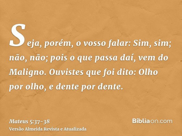 Seja, porém, o vosso falar: Sim, sim; não, não; pois o que passa daí, vem do Maligno.Ouvistes que foi dito: Olho por olho, e dente por dente.