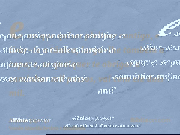 e ao que quiser pleitear contigo, e tirar-te a túnica, larga-lhe também a capa;e, se qualquer te obrigar a caminhar mil passos, vai com ele dois mil.