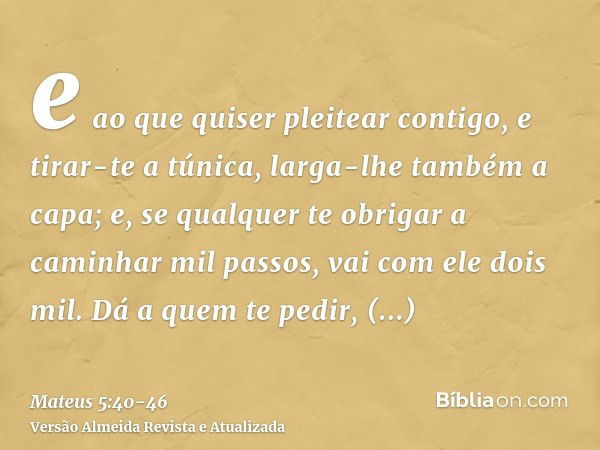 e ao que quiser pleitear contigo, e tirar-te a túnica, larga-lhe também a capa;e, se qualquer te obrigar a caminhar mil passos, vai com ele dois mil.Dá a quem t