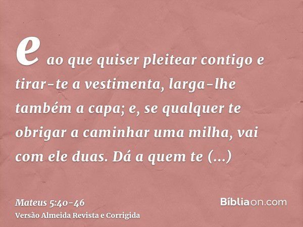 e ao que quiser pleitear contigo e tirar-te a vestimenta, larga-lhe também a capa;e, se qualquer te obrigar a caminhar uma milha, vai com ele duas.Dá a quem te 