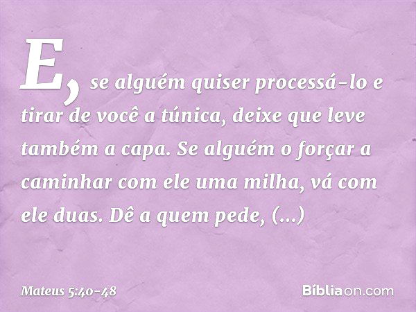 E, se alguém quiser processá-lo e tirar de você a túnica, deixe que leve também a capa. Se alguém o forçar a caminhar com ele uma milha, vá com ele duas. Dê a q