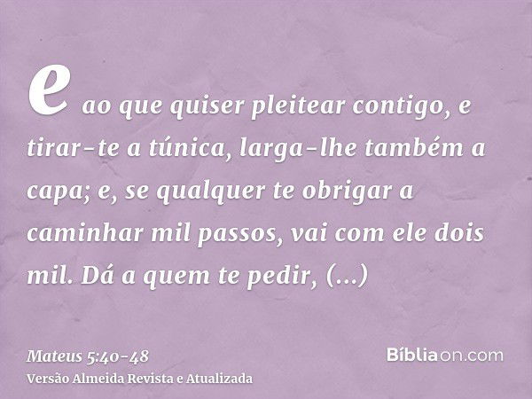 e ao que quiser pleitear contigo, e tirar-te a túnica, larga-lhe também a capa;e, se qualquer te obrigar a caminhar mil passos, vai com ele dois mil.Dá a quem t