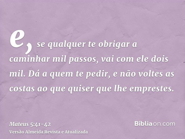 e, se qualquer te obrigar a caminhar mil passos, vai com ele dois mil.Dá a quem te pedir, e não voltes as costas ao que quiser que lhe emprestes.