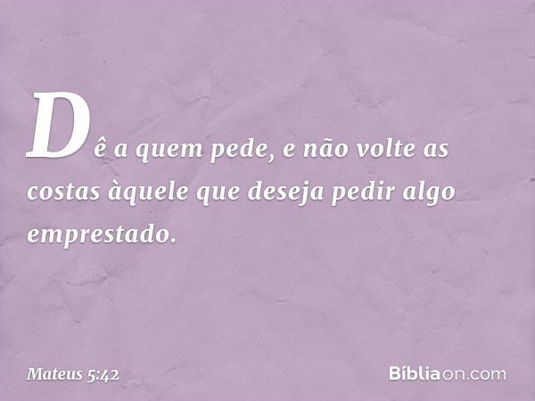 Dê a quem pede, e não volte as costas àquele que deseja pedir algo emprestado. -- Mateus 5:42