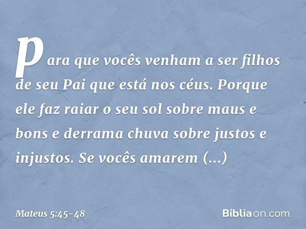 para que vocês venham a ser filhos de seu Pai que está nos céus. Porque ele faz raiar o seu sol sobre maus e bons e derrama chuva sobre justos e injustos. Se vo