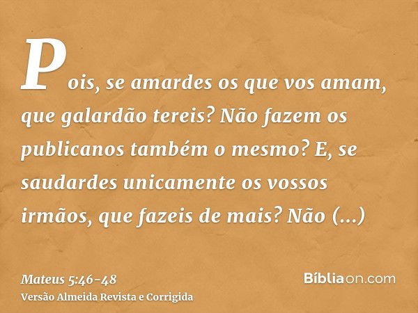 Pois, se amardes os que vos amam, que galardão tereis? Não fazem os publicanos também o mesmo?E, se saudardes unicamente os vossos irmãos, que fazeis de mais? N