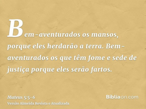 Bem-aventurados os mansos, porque eles herdarão a terra.Bem-aventurados os que têm fome e sede de justiça porque eles serão fartos.