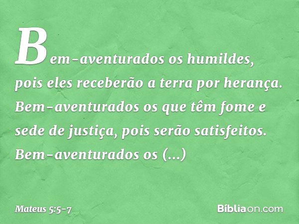 Bem-aventurados os humildes,
pois eles receberão a terra por herança. Bem-aventurados os que têm fome e sede de justiça,
pois serão satisfeitos. Bem-aventurados