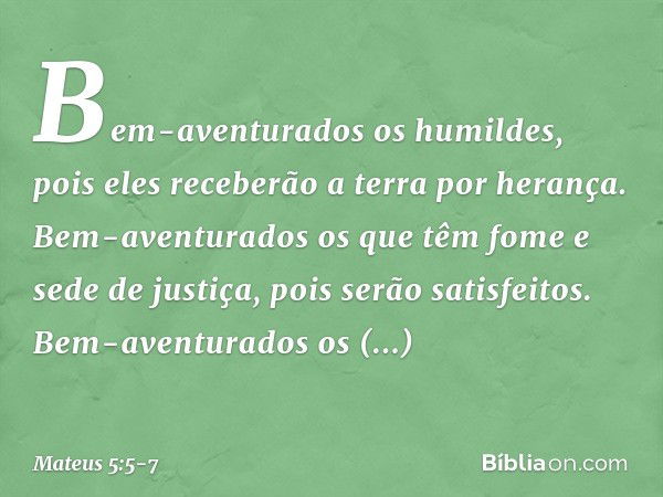 Bem-aventurados os humildes,
pois eles receberão a terra por herança. Bem-aventurados os que têm fome e sede de justiça,
pois serão satisfeitos. Bem-aventurados