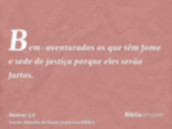 Bem-aventurados os que têm fome e sede de justiça porque eles serão fartos.