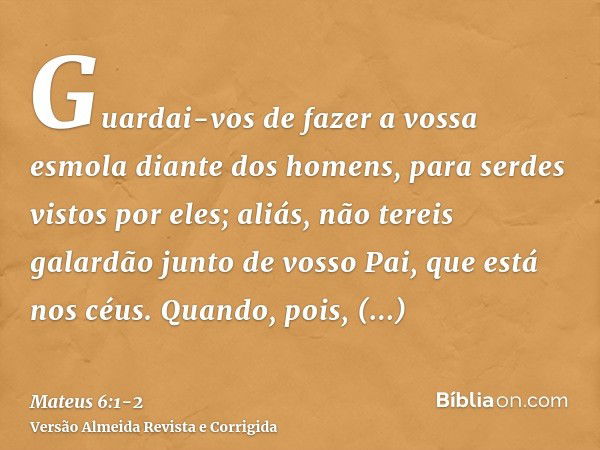 Guardai-vos de fazer a vossa esmola diante dos homens, para serdes vistos por eles; aliás, não tereis galardão junto de vosso Pai, que está nos céus.Quando, poi