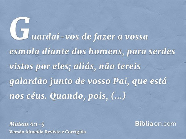 Guardai-vos de fazer a vossa esmola diante dos homens, para serdes vistos por eles; aliás, não tereis galardão junto de vosso Pai, que está nos céus.Quando, poi