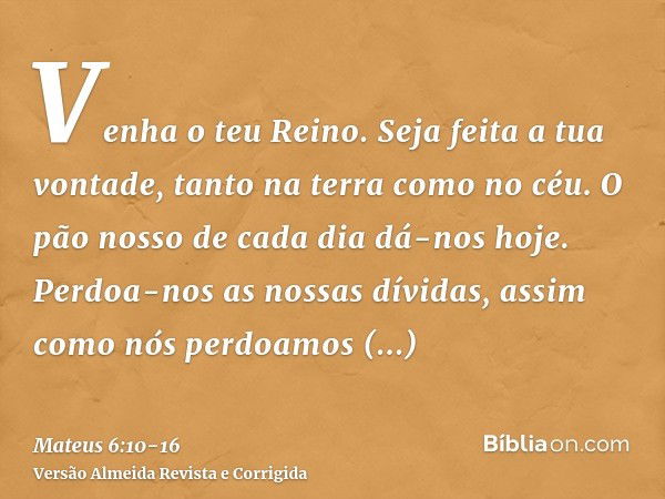 Venha o teu Reino. Seja feita a tua vontade, tanto na terra como no céu.O pão nosso de cada dia dá-nos hoje.Perdoa-nos as nossas dívidas, assim como nós perdoam