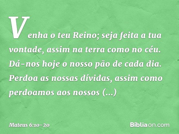 Venha o teu Reino;
seja feita a tua vontade,
assim na terra como no céu. Dá-nos hoje o nosso
pão de cada dia. Perdoa as nossas dívidas,
assim como perdoamos
aos