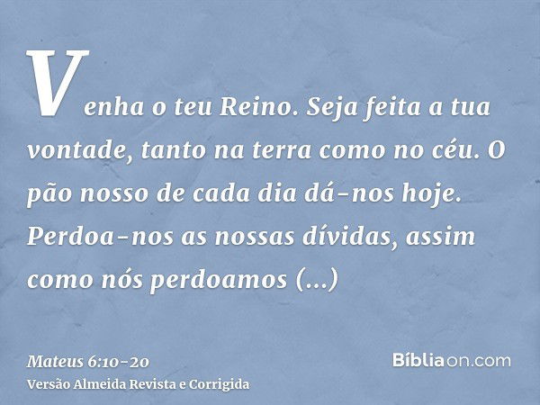 Venha o teu Reino. Seja feita a tua vontade, tanto na terra como no céu.O pão nosso de cada dia dá-nos hoje.Perdoa-nos as nossas dívidas, assim como nós perdoam