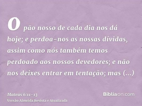 o pão nosso de cada dia nos dá hoje;e perdoa-nos as nossas dívidas, assim como nós também temos perdoado aos nossos devedores;e não nos deixes entrar em tentaçã