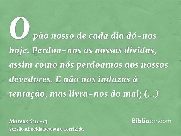 O pão nosso de cada dia dá-nos hoje.Perdoa-nos as nossas dívidas, assim como nós perdoamos aos nossos devedores.E não nos induzas à tentação, mas livra-nos do m