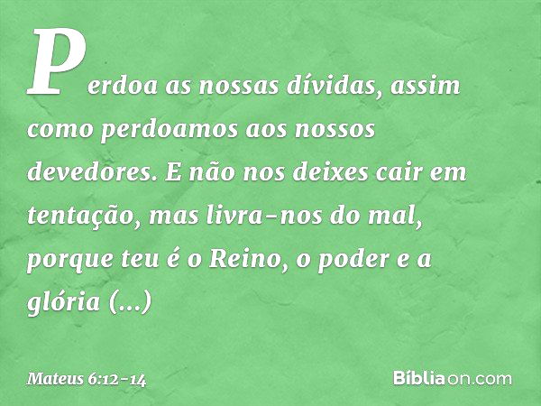 Perdoa as nossas dívidas,
assim como perdoamos
aos nossos devedores. E não nos deixes cair
em tentação,
mas livra-nos do mal,
porque teu é o Reino, o poder e a 