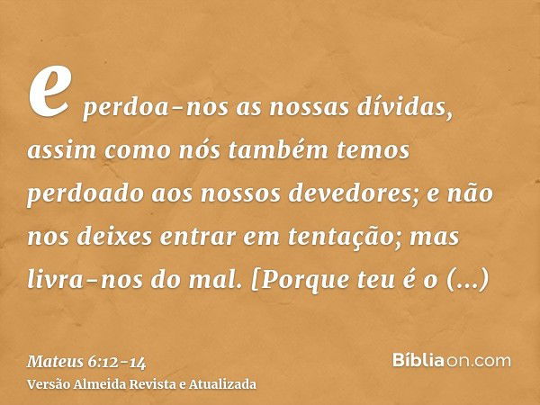 e perdoa-nos as nossas dívidas, assim como nós também temos perdoado aos nossos devedores;e não nos deixes entrar em tentação; mas livra-nos do mal. [Porque teu