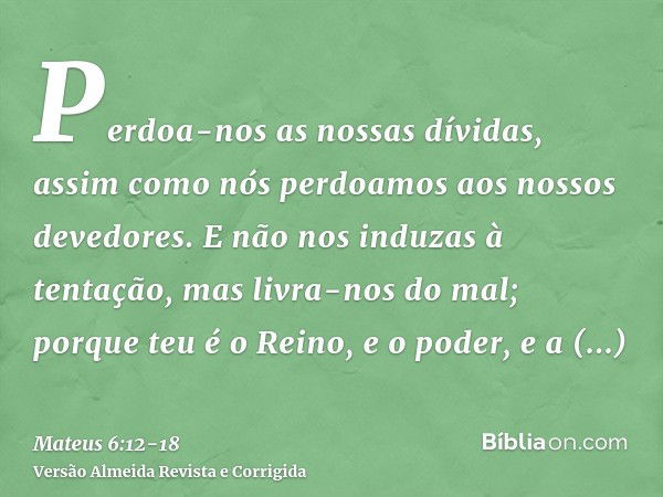 Perdoa-nos as nossas dívidas, assim como nós perdoamos aos nossos devedores.E não nos induzas à tentação, mas livra-nos do mal; porque teu é o Reino, e o poder,