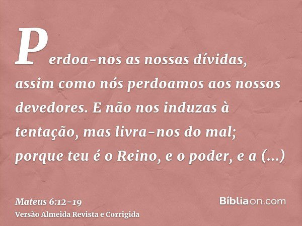 Perdoa-nos as nossas dívidas, assim como nós perdoamos aos nossos devedores.E não nos induzas à tentação, mas livra-nos do mal; porque teu é o Reino, e o poder,