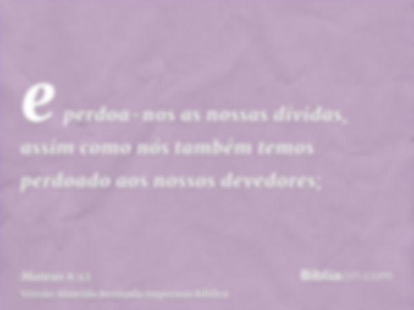 e perdoa-nos as nossas dívidas, assim como nós também temos perdoado aos nossos devedores;