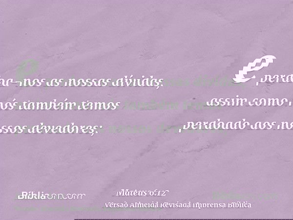 e perdoa-nos as nossas dívidas, assim como nós também temos perdoado aos nossos devedores;