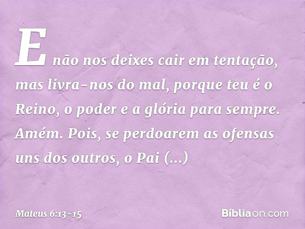 E não nos deixes cair
em tentação,
mas livra-nos do mal,
porque teu é o Reino, o poder e a glória para sempre. Amém. Pois, se perdoarem as ofensas uns dos outro