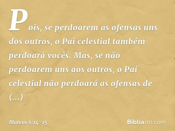 Pois, se perdoarem as ofensas uns dos outros, o Pai celestial também perdoará vocês. Mas, se não perdoarem uns aos outros, o Pai celestial não perdoará as ofens