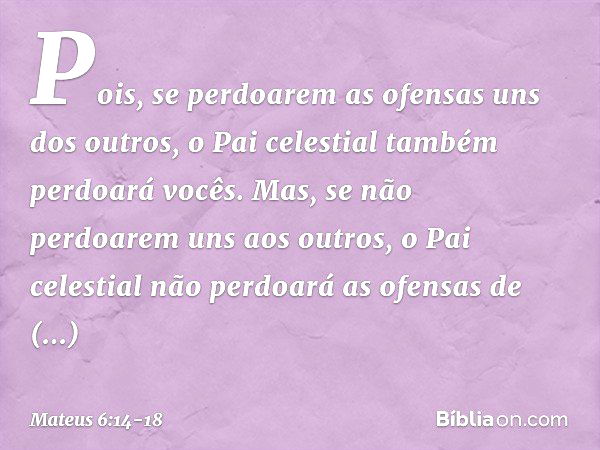 Pois, se perdoarem as ofensas uns dos outros, o Pai celestial também perdoará vocês. Mas, se não perdoarem uns aos outros, o Pai celestial não perdoará as ofens