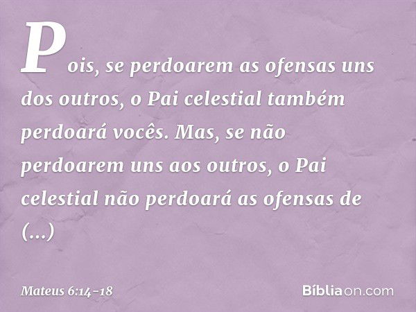 Pois, se perdoarem as ofensas uns dos outros, o Pai celestial também perdoará vocês. Mas, se não perdoarem uns aos outros, o Pai celestial não perdoará as ofens