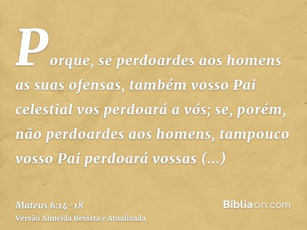 Porque, se perdoardes aos homens as suas ofensas, também vosso Pai celestial vos perdoará a vós;se, porém, não perdoardes aos homens, tampouco vosso Pai perdoar