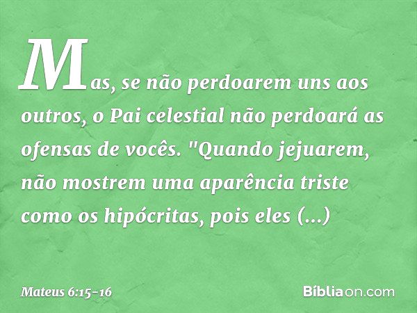 Mas, se não perdoarem uns aos outros, o Pai celestial não perdoará as ofensas de vocês. "Quando jejuarem, não mostrem uma aparência triste como os hipócritas, p