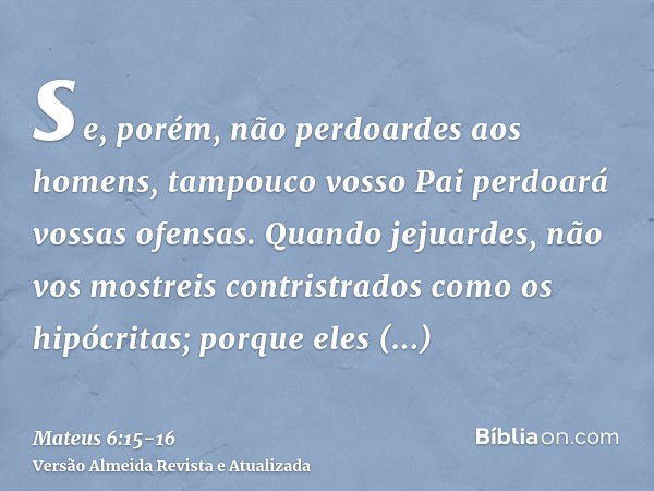 se, porém, não perdoardes aos homens, tampouco vosso Pai perdoará vossas ofensas.Quando jejuardes, não vos mostreis contristrados como os hipócritas; porque ele