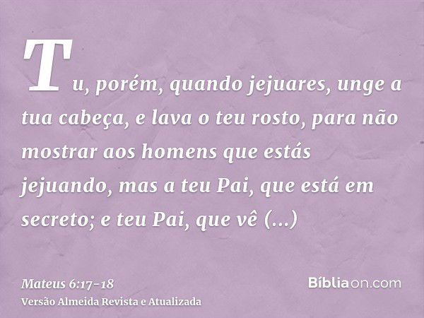 Tu, porém, quando jejuares, unge a tua cabeça, e lava o teu rosto,para não mostrar aos homens que estás jejuando, mas a teu Pai, que está em secreto; e teu Pai,