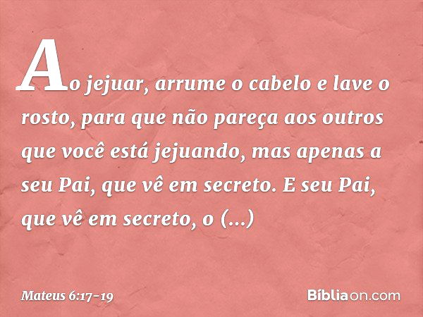 Ao jejuar, arrume o cabelo e lave o rosto, para que não pareça aos outros que você está jejuando, mas apenas a seu Pai, que vê em secreto. E seu Pai, que vê em 