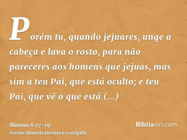 Porém tu, quando jejuares, unge a cabeça e lava o rosto,para não pareceres aos homens que jejuas, mas sim a teu Pai, que está oculto; e teu Pai, que vê o que es