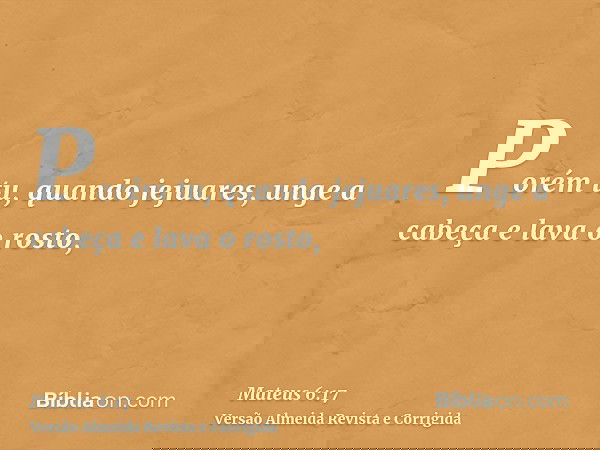 Porém tu, quando jejuares, unge a cabeça e lava o rosto,
