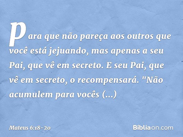 para que não pareça aos outros que você está jejuando, mas apenas a seu Pai, que vê em secreto. E seu Pai, que vê em secreto, o recompensará. "Não acumulem para