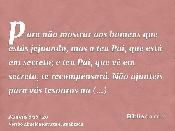 para não mostrar aos homens que estás jejuando, mas a teu Pai, que está em secreto; e teu Pai, que vê em secreto, te recompensará.Não ajunteis para vós tesouros