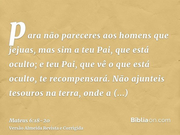 para não pareceres aos homens que jejuas, mas sim a teu Pai, que está oculto; e teu Pai, que vê o que está oculto, te recompensará.Não ajunteis tesouros na terr