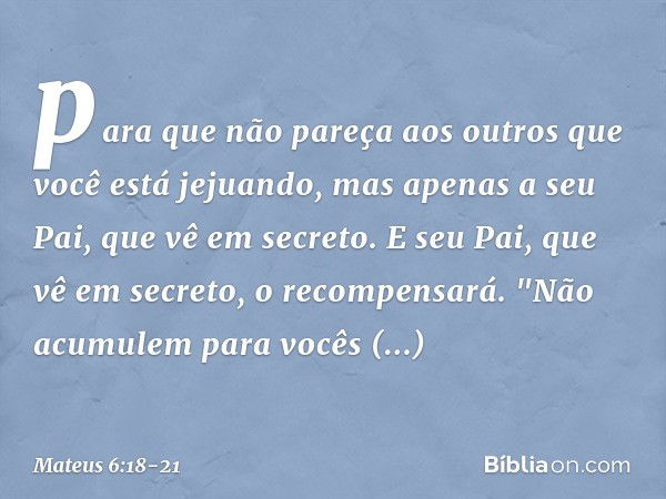 para que não pareça aos outros que você está jejuando, mas apenas a seu Pai, que vê em secreto. E seu Pai, que vê em secreto, o recompensará. "Não acumulem para