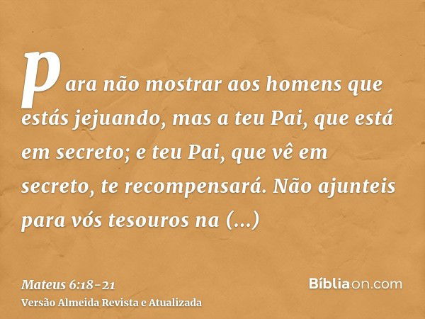 para não mostrar aos homens que estás jejuando, mas a teu Pai, que está em secreto; e teu Pai, que vê em secreto, te recompensará.Não ajunteis para vós tesouros