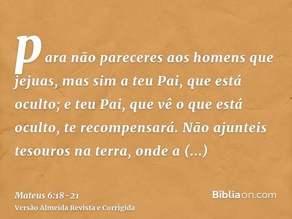 para não pareceres aos homens que jejuas, mas sim a teu Pai, que está oculto; e teu Pai, que vê o que está oculto, te recompensará.Não ajunteis tesouros na terr